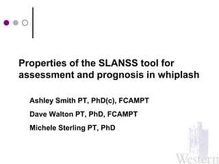 Properties of the SLANSS tool for assessment and prognosis in whiplash Ashley Smith PT, PhD(c), FCAMPT Dave Walton PT, PhD, FCAMPT Michele Sterling PT, PhD 