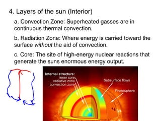 4. Layers of the sun (Interior)
 a. Convection Zone: Superheated gasses are in
 continuous thermal convection.
 b. Radiation Zone: Where energy is carried toward the
 surface without the aid of convection.
 c. Core: The site of high-energy nuclear reactions that
 generate the suns enormous energy output.
 