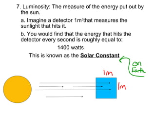 7. Luminosity: The measure of the energy put out by
  the sun.
  a. Imagine a detector 1m2 that measures the
  sunlight that hits it.
  b. You would find that the energy that hits the
  detector every second is roughly equal to:
                   1400 watts
      This is known as the Solar Constant
 