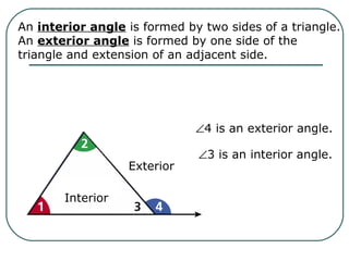 An interior angle is formed by two sides of a triangle.
An exterior angle is formed by one side of the
triangle and extension of an adjacent side.
Interior
Exterior
∠4 is an exterior angle.
∠3 is an interior angle.
 