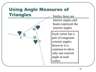 18
A
B
C
Using Angle Measures of
Triangles Smiley faces are
interior angles and
hearts represent the
exterior angles
Each vertex has a
pair of congruent
exterior angles;
however it is
common to show
only one exterior
angle at each
vertex.
 