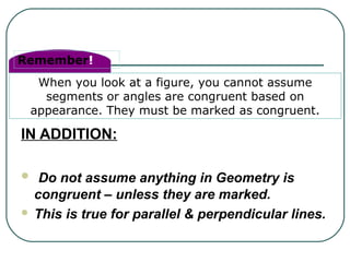 Remember!
When you look at a figure, you cannot assume
segments or angles are congruent based on
appearance. They must be marked as congruent.
IN ADDITION:
 Do not assume anything in Geometry is
congruent – unless they are marked.
 This is true for parallel & perpendicular lines.
 