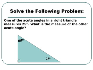 One of the acute angles in a right triangle
measures 25°. What is the measure of the other
acute angle?
Solve the Following Problem:
25°
65°
 