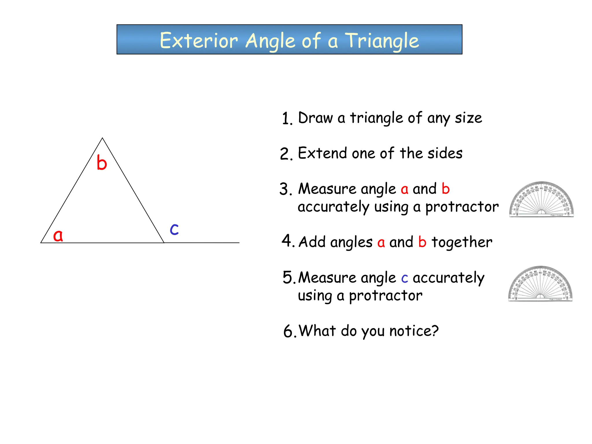 Draw a triangle of any size
Extend one of the sides
Measure angle a and b
accurately using a protractor
Add angles a and b together
Measure angle c accurately
using a protractor
What do you notice?
Exterior Angle of a Triangle
a
b
c
1.
2.
3.
4.
5.
6.
 
