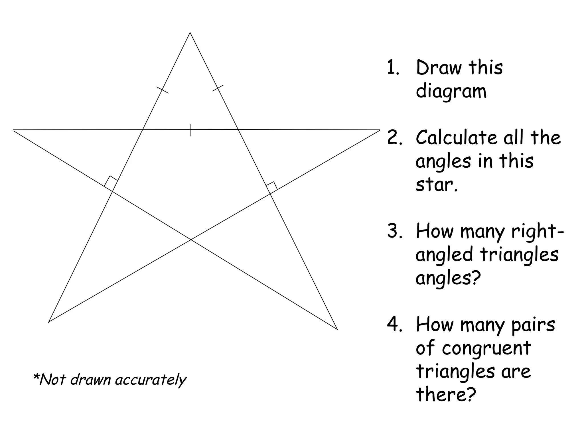 1. Draw this
diagram
2. Calculate all the
angles in this
star.
3. How many right-
angled triangles
angles?
4. How many pairs
of congruent
triangles are
there?
*Not drawn accurately
 