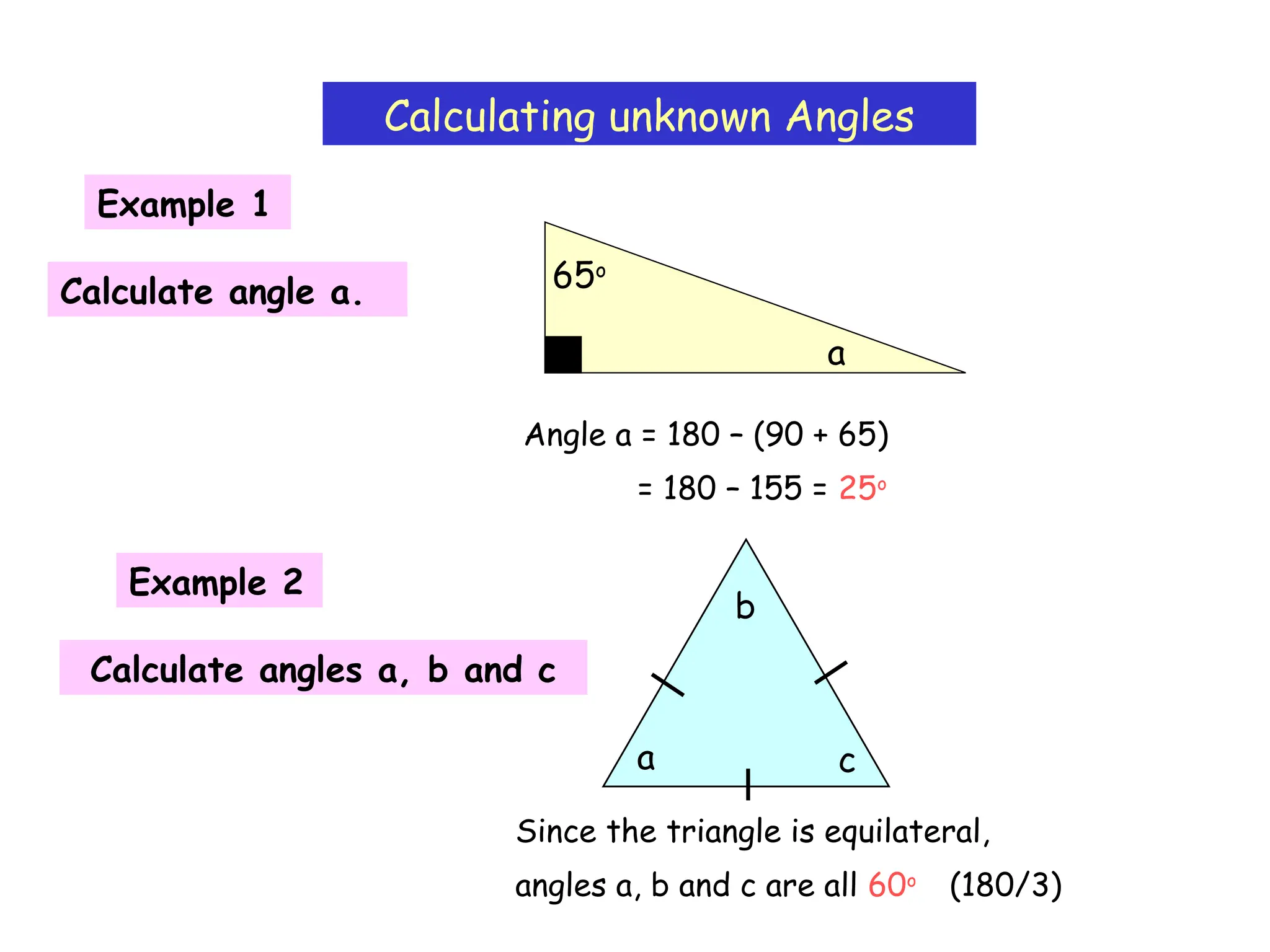 Calculating unknown Angles
Example 1
a
65o
Calculate angle a.
Angle a = 180 – (90 + 65)
= 180 – 155 = 25o
Example 2
Calculate angles a, b and c
a
b
c
Since the triangle is equilateral,
angles a, b and c are all 60o
(180/3)
 