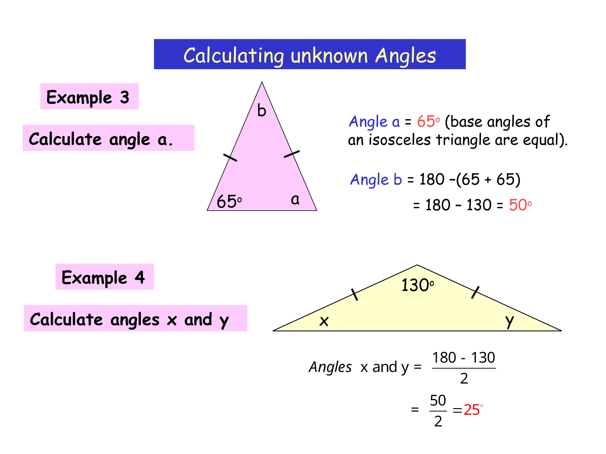 Calculating unknown Angles
Angle a = 65o
(base angles of
an isosceles triangle are equal).
Example 3
a
65o
Calculate angle a.
b
Angle b = 180 –(65 + 65)
= 180 – 130 = 50o
Example 4
Calculate angles x and y y
130o
x
180 - 130
x and y =
2
Angles
50
=
2
25
 
 