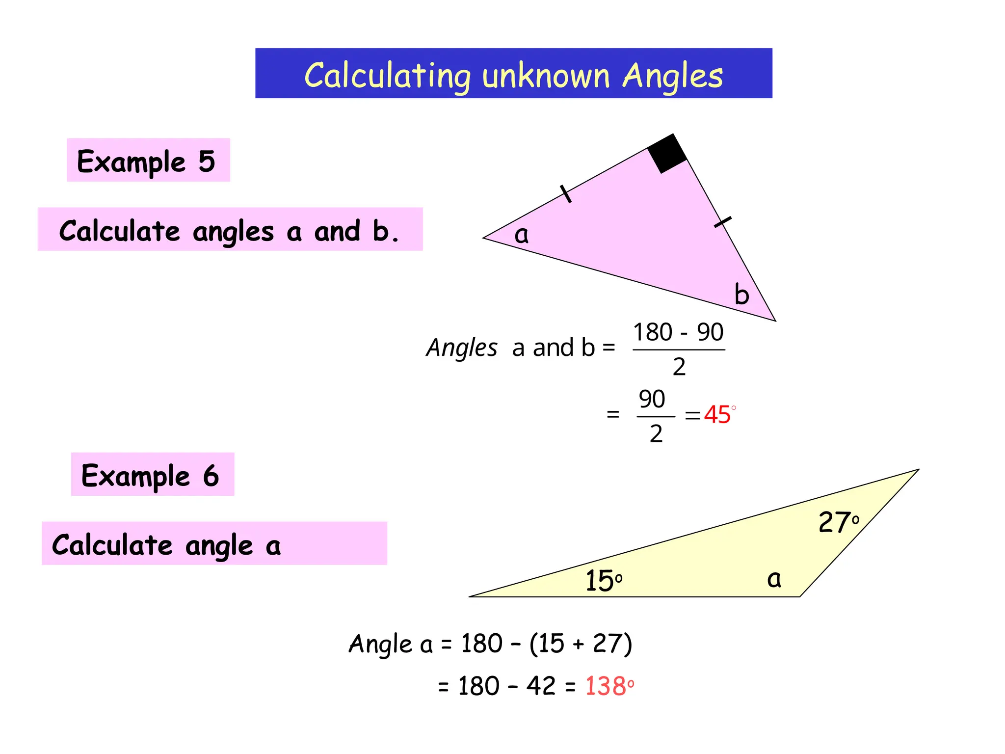 Calculating unknown Angles
180 - 90
a and b =
2
Angles
Example 5
Calculate angles a and b.
b
a
Example 6
Calculate angle a
15o
27o
a
Angle a = 180 – (15 + 27)
= 180 – 42 = 138o
90
=
2
45
 
 