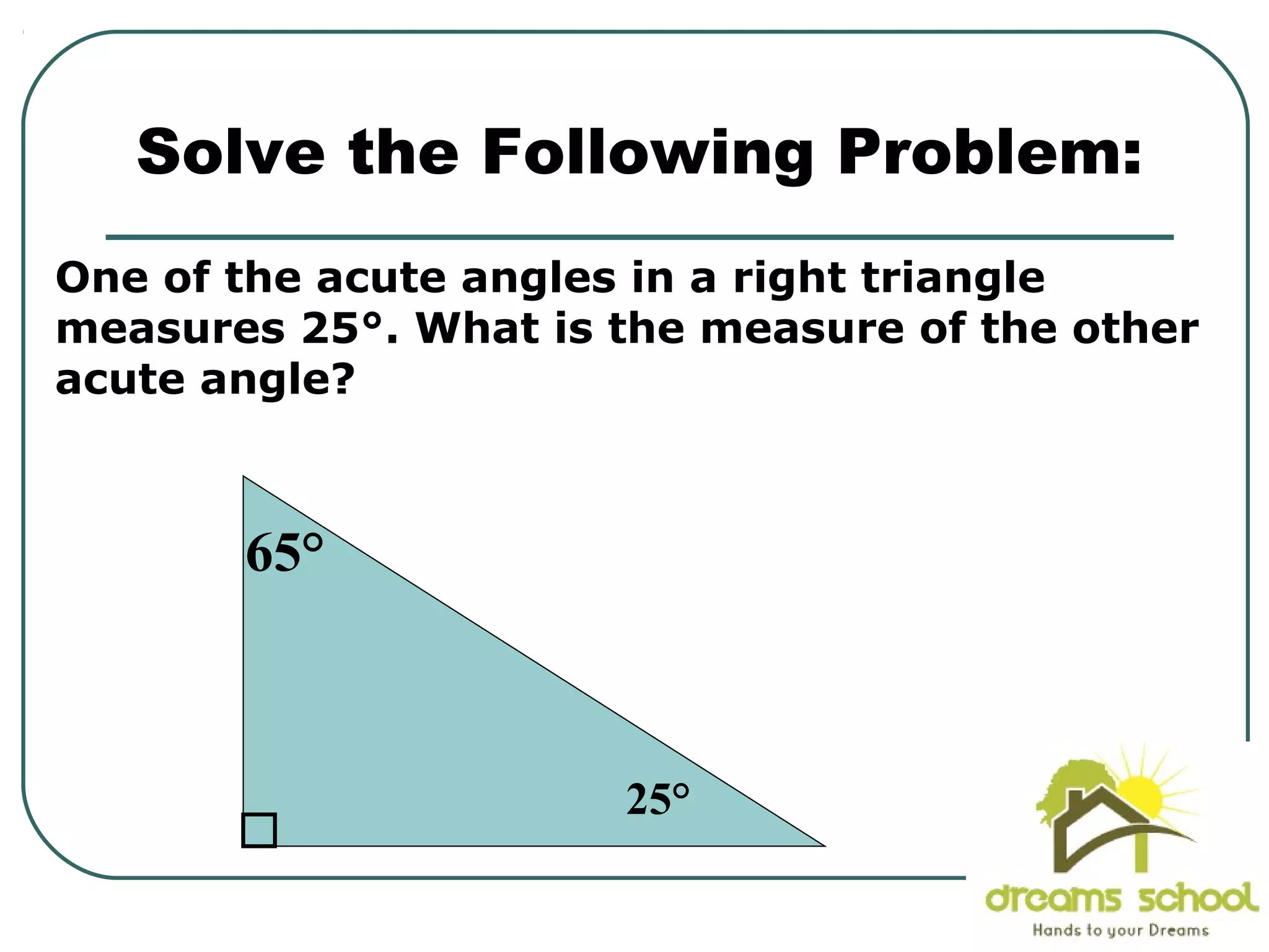 One of the acute angles in a right triangle
measures 25°. What is the measure of the other
acute angle?
Solve the Following Problem:
25°
65°
 