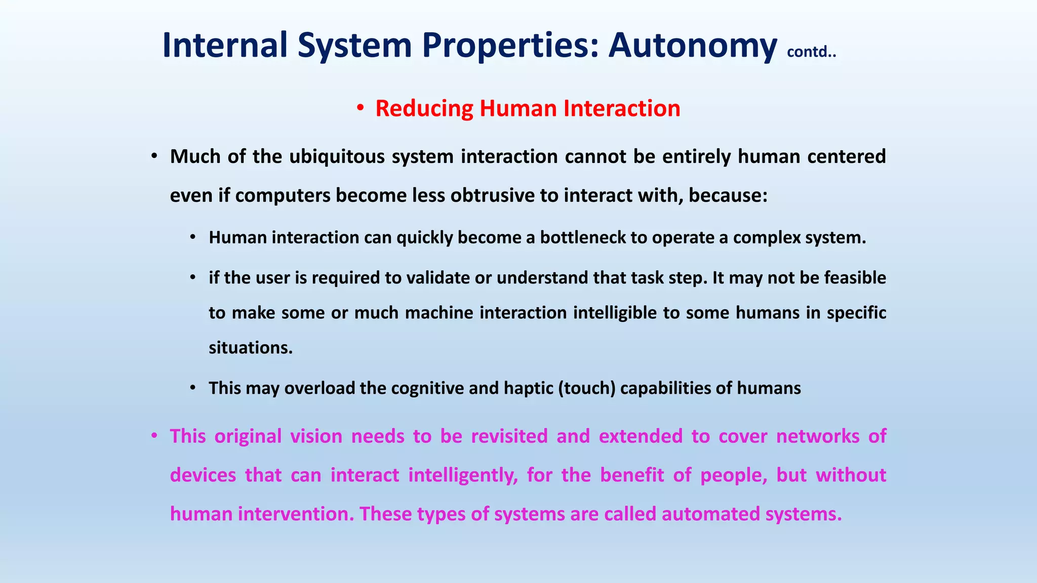 Internal System Properties: Autonomy contd..
• Reducing Human Interaction
• Much of the ubiquitous system interaction cannot be entirely human centered
even if computers become less obtrusive to interact with, because:
• Human interaction can quickly become a bottleneck to operate a complex system.
• if the user is required to validate or understand that task step. It may not be feasible
to make some or much machine interaction intelligible to some humans in specific
situations.
• This may overload the cognitive and haptic (touch) capabilities of humans
• This original vision needs to be revisited and extended to cover networks of
devices that can interact intelligently, for the benefit of people, but without
human intervention. These types of systems are called automated systems.
 