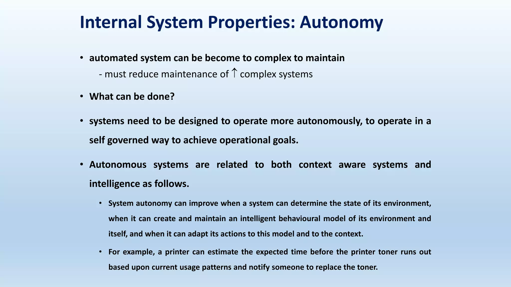 Internal System Properties: Autonomy
• automated system can be become to complex to maintain
- must reduce maintenance of  complex systems
• What can be done?
• systems need to be designed to operate more autonomously, to operate in a
self governed way to achieve operational goals.
• Autonomous systems are related to both context aware systems and
intelligence as follows.
• System autonomy can improve when a system can determine the state of its environment,
when it can create and maintain an intelligent behavioural model of its environment and
itself, and when it can adapt its actions to this model and to the context.
• For example, a printer can estimate the expected time before the printer toner runs out
based upon current usage patterns and notify someone to replace the toner.
 