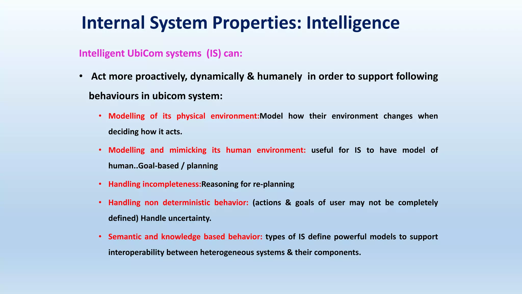 Internal System Properties: Intelligence
Intelligent UbiCom systems (IS) can:
• Act more proactively, dynamically & humanely in order to support following
behaviours in ubicom system:
• Modelling of its physical environment:Model how their environment changes when
deciding how it acts.
• Modelling and mimicking its human environment: useful for IS to have model of
human..Goal-based / planning
• Handling incompleteness:Reasoning for re-planning
• Handling non deterministic behavior: (actions & goals of user may not be completely
defined) Handle uncertainty.
• Semantic and knowledge based behavior: types of IS define powerful models to support
interoperability between heterogeneous systems & their components.
 