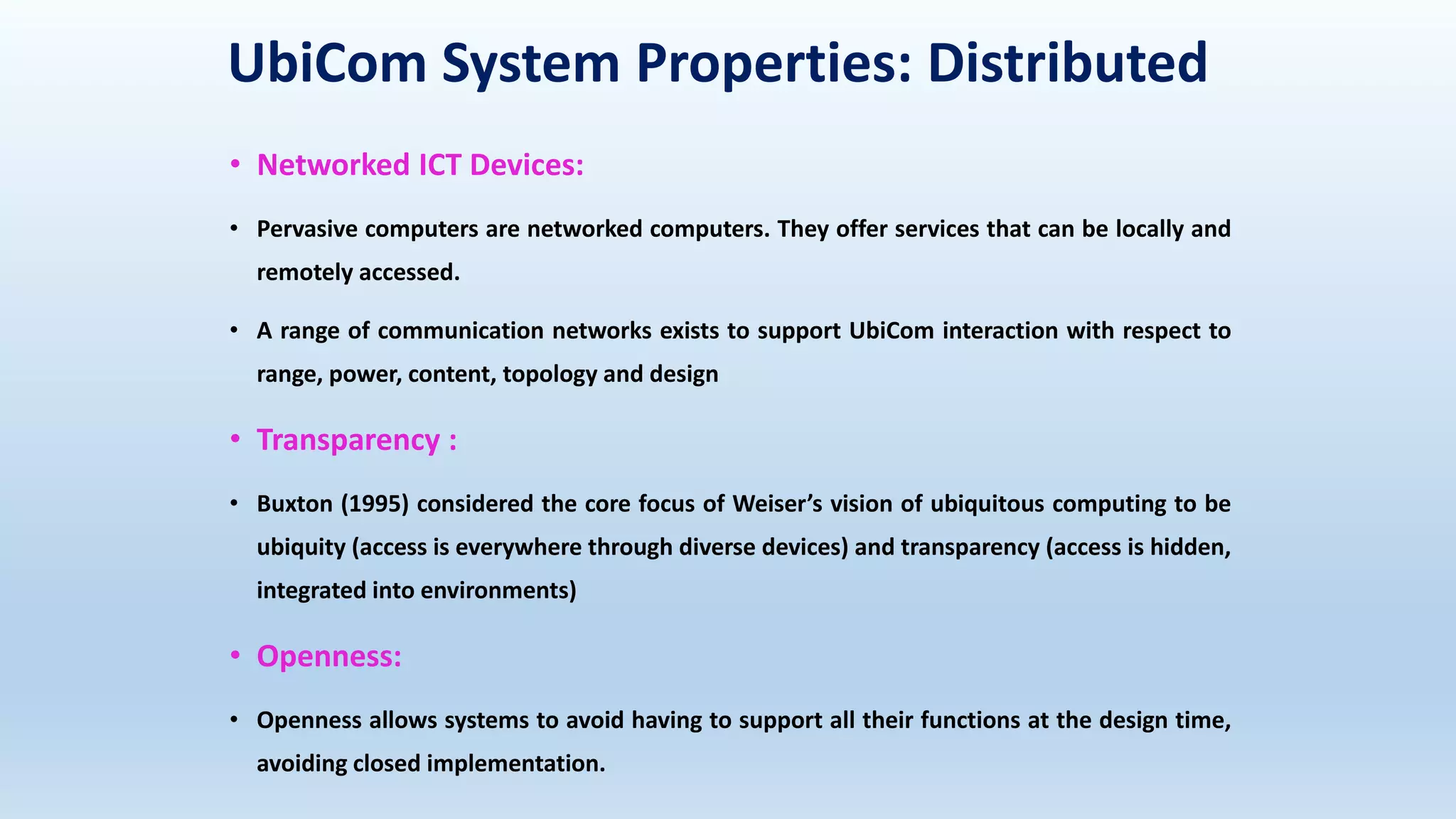 UbiCom System Properties: Distributed
• Networked ICT Devices:
• Pervasive computers are networked computers. They offer services that can be locally and
remotely accessed.
• A range of communication networks exists to support UbiCom interaction with respect to
range, power, content, topology and design
• Transparency :
• Buxton (1995) considered the core focus of Weiser’s vision of ubiquitous computing to be
ubiquity (access is everywhere through diverse devices) and transparency (access is hidden,
integrated into environments)
• Openness:
• Openness allows systems to avoid having to support all their functions at the design time,
avoiding closed implementation.
 