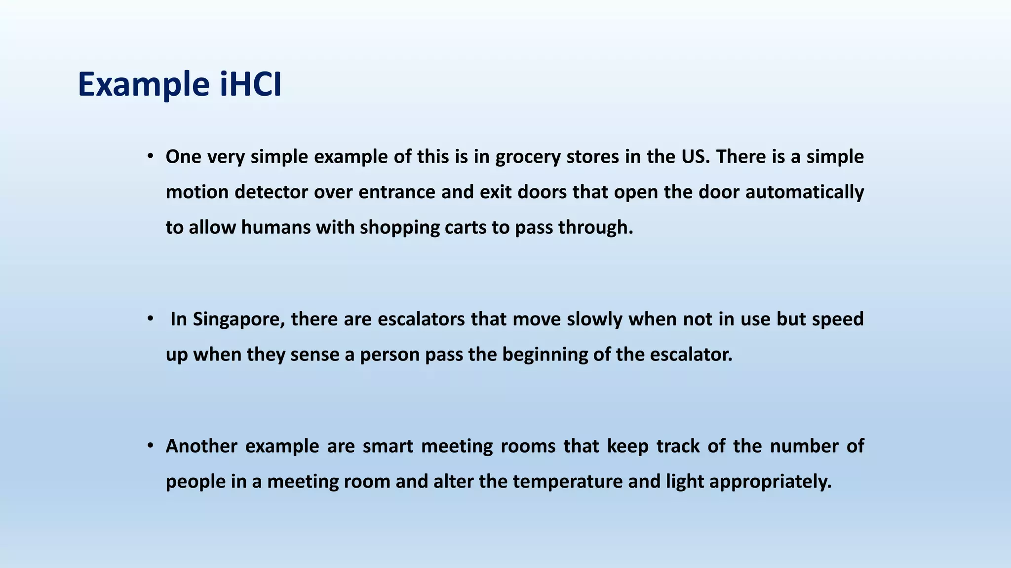 Example iHCI
• One very simple example of this is in grocery stores in the US. There is a simple
motion detector over entrance and exit doors that open the door automatically
to allow humans with shopping carts to pass through.
• In Singapore, there are escalators that move slowly when not in use but speed
up when they sense a person pass the beginning of the escalator.
• Another example are smart meeting rooms that keep track of the number of
people in a meeting room and alter the temperature and light appropriately.
 
