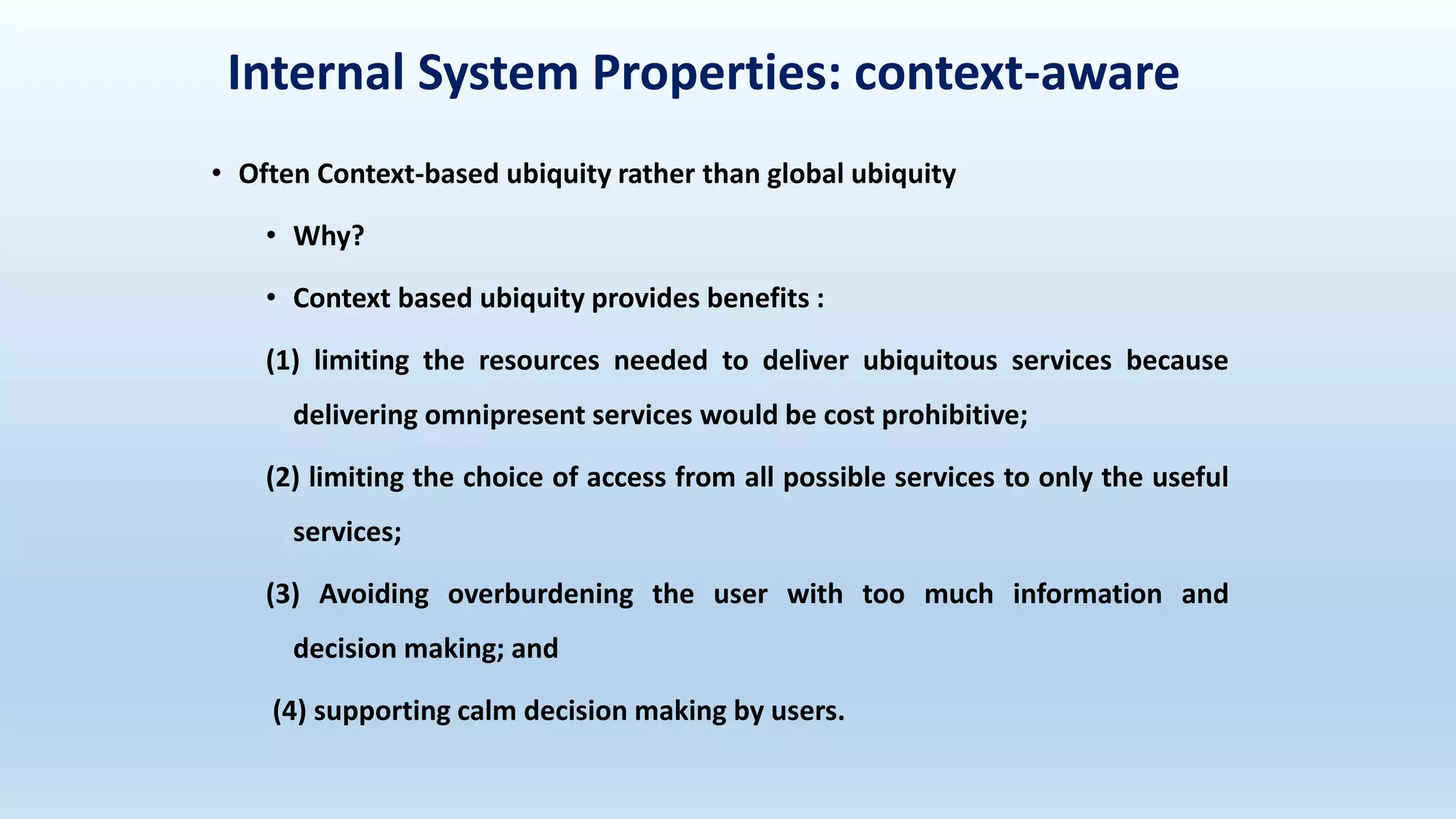 Internal System Properties: context-aware
• Often Context-based ubiquity rather than global ubiquity
• Why?
• Context based ubiquity provides benefits :
(1) limiting the resources needed to deliver ubiquitous services because
delivering omnipresent services would be cost prohibitive;
(2) limiting the choice of access from all possible services to only the useful
services;
(3) Avoiding overburdening the user with too much information and
decision making; and
(4) supporting calm decision making by users.
 