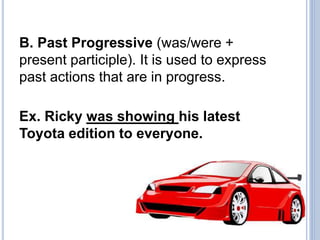 B. Past Progressive (was/were +
present participle). It is used to express
past actions that are in progress.
Ex. Ricky was showing his latest
Toyota edition to everyone.
 
