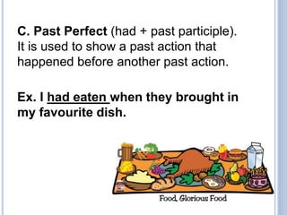 C. Past Perfect (had + past participle).
It is used to show a past action that
happened before another past action.
Ex. I had eaten when they brought in
my favourite dish.
 