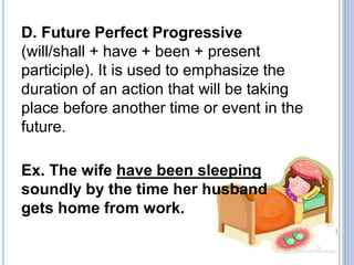 D. Future Perfect Progressive
(will/shall + have + been + present
participle). It is used to emphasize the
duration of an action that will be taking
place before another time or event in the
future.
Ex. The wife have been sleeping
soundly by the time her husband
gets home from work.
 