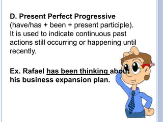 D. Present Perfect Progressive
(have/has + been + present participle).
It is used to indicate continuous past
actions still occurring or happening until
recently.
Ex. Rafael has been thinking about
his business expansion plan.
 
