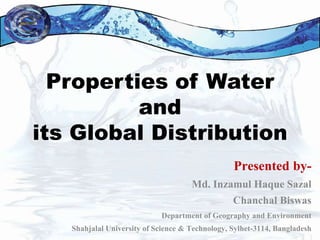 Properties of Water
and
its Global Distribution
Presented by-
Md. Inzamul Haque Sazal
Chanchal Biswas
Department of Geography and Environment
Shahjalal University of Science & Technology, Sylhet-3114, Bangladesh
 