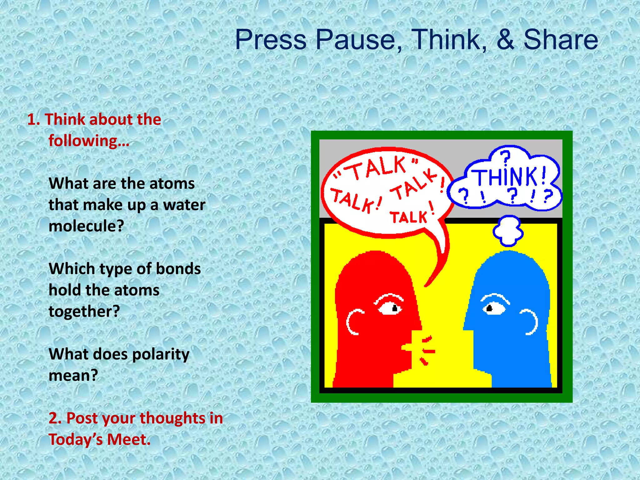 1. Think about the
following…
What are the atoms
that make up a water
molecule?
Which type of bonds
hold the atoms
together?
What does polarity
mean?
2. Post your thoughts in
Today’s Meet.
Press Pause, Think, & Share
 
