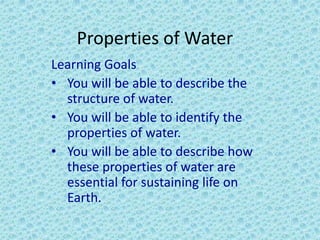 Properties of Water
Learning Goals
• You will be able to describe the
structure of water.
• You will be able to identify the
properties of water.
• You will be able to describe how
these properties of water are
essential for sustaining life on
Earth.
 