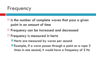 Frequency Is the number of complete waves that pass a given point in an amount of time Frequency can be increased and decreased Frequency is measured in hertz Hertz are measured by waves per second Example, if a wave passes through a point on a rope 2 times in one second, it would have a frequency of 2 Hz 