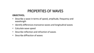 PROPERTIES OF WAVES
OBJECTIVES;
• Describe a wave in terms of speed, amplitude, frequency and
wavelength
• Identify differences transverse waves and longitudinal waves
• Calculate wave speed
• Describe reflection and refraction of waves
• Describe diffraction of waves
 