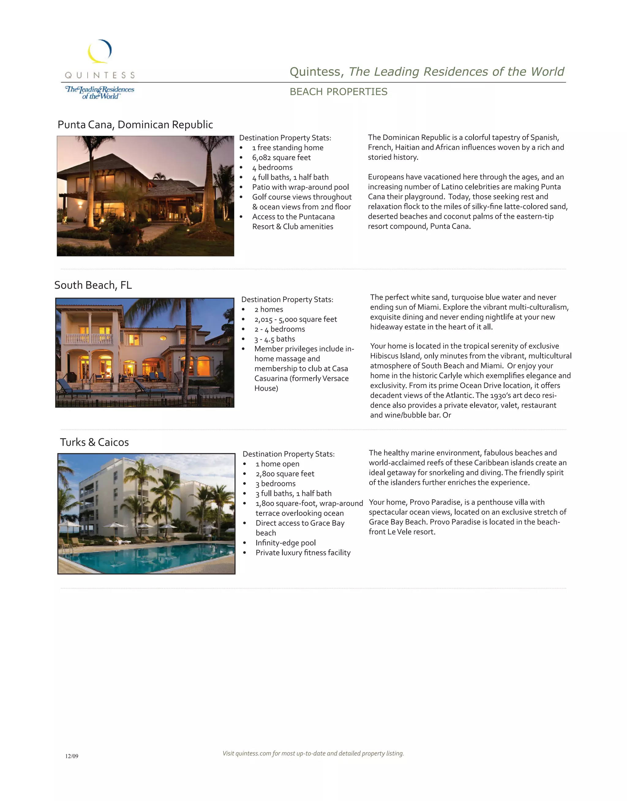 Quintess, The Leading Residences of the World
                                                          BEACH propErtiEs


Punta Cana, Dominican Republic
                                       Destination Property Stats:                      The Dominican Republic is a colorful tapestry of Spanish,
                                       •	 1 free standing home                          French,	Haitian	and	African	influences	woven	by	a	rich	and	
                                       •	 6,082 square feet                             storied history.
                                       •	 4 bedrooms
                                       •	 4 full baths, 1 half bath                     Europeans have vacationed here through the ages, and an
                                       •	 Patio with wrap-around pool                   increasing number of Latino celebrities are making Punta
                                       •	 Golf course views throughout                  Cana their playground. Today, those seeking rest and
                                       								&	ocean	views	from	2nd	floor             relaxation	flock	to	the	miles	of	silky-fine	latte-colored	sand,	
                                       •	 Access to the Puntacana                       deserted beaches and coconut palms of the eastern-tip
                                               Resort & Club amenities                  resort compound, Punta Cana.




South Beach, FL
                                        Destination Property Stats:                     The perfect white sand, turquoise blue water and never
                                        •	 2 homes                                      ending sun of Miami. Explore the vibrant multi-culturalism,
                                        •	 2,015 - 5,000 square feet                    exquisite dining and never ending nightlife at your new
                                        •	 2 - 4 bedrooms                               hideaway estate in the heart of it all.
                                        •	 3 - 4.5 baths
                                        •	 Member privileges include in-                Your home is located in the tropical serenity of exclusive
                                           home massage and                             Hibiscus Island, only minutes from the vibrant, multicultural
                                           membership to club at Casa                   atmosphere of South Beach and Miami. Or enjoy your
                                           Casuarina (formerly Versace                  home	in	the	historic	Carlyle	which	exemplifies	elegance	and	
                                           House)                                       exclusivity.	From	its	prime	Ocean	Drive	location,	it	offers	
                                                                                        decadent views of the Atlantic. The 1930’s art deco resi-
                                                                                        dence also provides a private elevator, valet, restaurant
                                                                                        and wine/bubble bar. Or


 Turks & Caicos
                                        Destination Property Stats:                     The healthy marine environment, fabulous beaches and
                                        •	 1 home open                                  world-acclaimed reefs of these Caribbean islands create an
                                        •	 2,800 square feet                            ideal getaway for snorkeling and diving. The friendly spirit
                                        •	 3 bedrooms                                   of the islanders further enriches the experience.
                                        •	 3 full baths, 1 half bath
                                        •	 1,800 square-foot, wrap-around               Your home, Provo Paradise, is a penthouse villa with
                                           terrace overlooking ocean                    spectacular ocean views, located on an exclusive stretch of
                                        •	 Direct access to Grace Bay                   Grace Bay Beach. Provo Paradise is located in the beach-
                                           beach                                        front Le Vele resort.
                                        •	 Infinity-edge	pool
                                        •	 Private	luxury	fitness	facility




  12/09                          Visit quintess.com for most up-to-date and detailed property listing.
 
