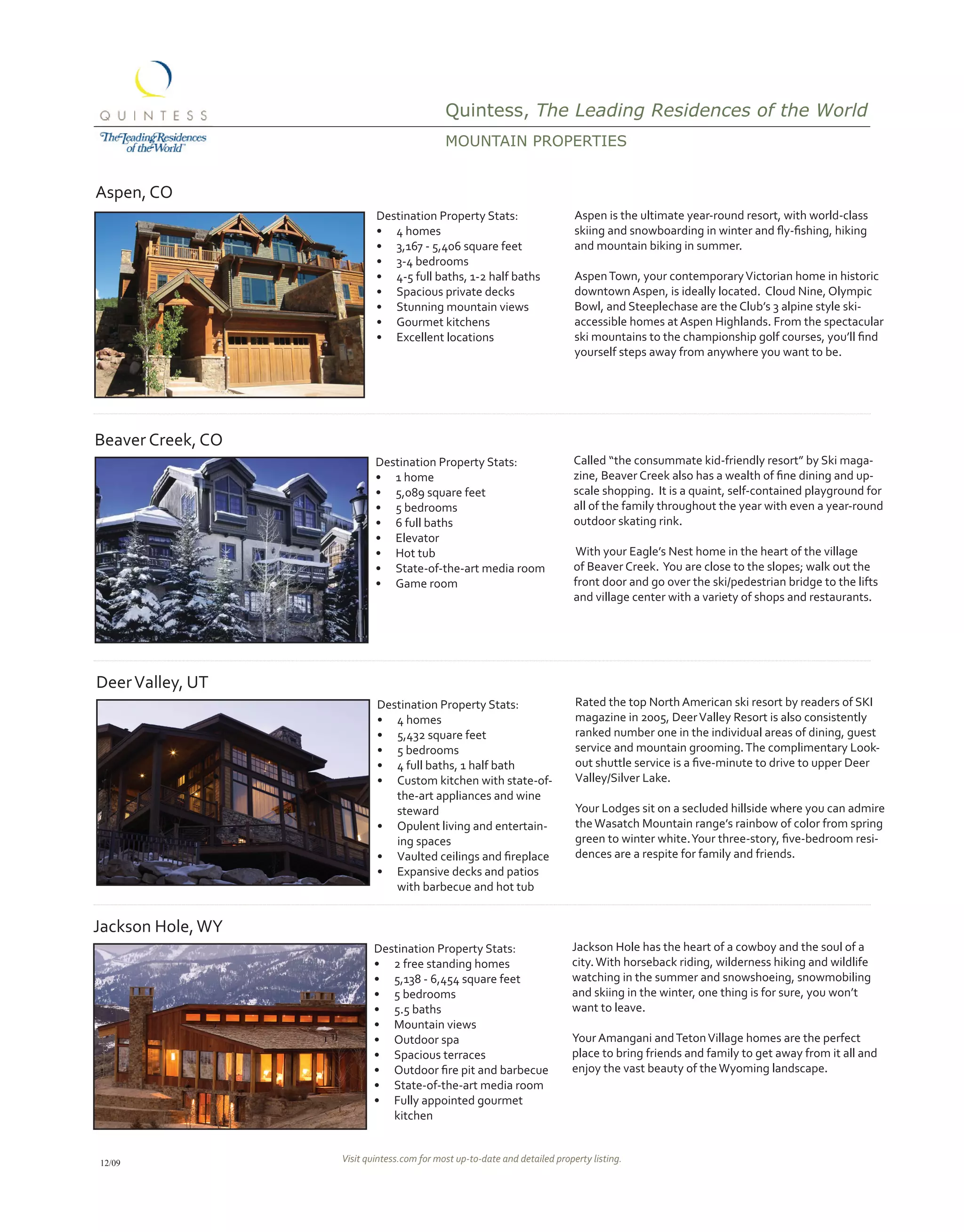 Quintess, The Leading Residences of the World
                                            MoUNtAiN propErtiEs


Aspen, CO
                           Destination Property Stats:                      Aspen is the ultimate year-round resort, with world-class
                           •	 4 homes                                       skiing	and	snowboarding	in	winter	and	fly-fishing,	hiking	
                           •	 3,167 - 5,406 square feet                     and mountain biking in summer.
                           •	 3-4 bedrooms
                           •	 4-5 full baths, 1-2 half baths                Aspen Town, your contemporary Victorian home in historic
                           •	 Spacious private decks                        downtown Aspen, is ideally located. Cloud Nine, Olympic
                           •	 Stunning mountain views                       Bowl, and Steeplechase are the Club’s 3 alpine style ski-
                           •	 Gourmet kitchens                              accessible homes at Aspen Highlands. From the spectacular
                           •	 Excellent locations                           ski	mountains	to	the	championship	golf	courses,	you’ll	find	
                                                                            yourself steps away from anywhere you want to be.




Beaver Creek, CO
                           Destination Property Stats:                      Called “the consummate kid-friendly resort” by Ski maga-
                           •	 1 home                                        zine,	Beaver	Creek	also	has	a	wealth	of	fine	dining	and	up-
                           •	 5,089 square feet                             scale shopping. It is a quaint, self-contained playground for
                           •	 5 bedrooms                                    all of the family throughout the year with even a year-round
                           •	 6 full baths                                  outdoor skating rink.
                           •	 Elevator
                           •	 Hot tub                                       With your Eagle’s Nest home in the heart of the village
                           •	 State-of-the-art media room                   of Beaver Creek. You are close to the slopes; walk out the
                           •	 Game room                                     front door and go over the ski/pedestrian bridge to the lifts
                                                                            and village center with a variety of shops and restaurants.




Deer Valley, UT
                           Destination Property Stats:                      Rated the top North American ski resort by readers of SKI
                           •	 4 homes                                       magazine in 2005, Deer Valley Resort is also consistently
                           •	 5,432 square feet                             ranked number one in the individual areas of dining, guest
                           •	 5 bedrooms                                    service and mountain grooming. The complimentary Look-
                           •	 4 full baths, 1 half bath                     out	shuttle	service	is	a	five-minute	to	drive	to	upper	Deer	
                           •	 Custom kitchen with state-of-                 Valley/Silver Lake.
                              the-art appliances and wine
                              steward                                       Your Lodges sit on a secluded hillside where you can admire
                           •	 Opulent living and entertain-                 the Wasatch Mountain range’s rainbow of color from spring
                              ing spaces                                    green	to	winter	white.	Your	three-story,	five-bedroom	resi-
                           •	 Vaulted	ceilings	and	fireplace                dences are a respite for family and friends.
                           •	 Expansive decks and patios
                              with barbecue and hot tub


Jackson Hole, WY
                          Destination Property Stats:                      Jackson Hole has the heart of a cowboy and the soul of a
                          •	 2 free standing homes                         city. With horseback riding, wilderness hiking and wildlife
                          •	 5,138 - 6,454 square feet                     watching in the summer and snowshoeing, snowmobiling
                          •	 5 bedrooms                                    and skiing in the winter, one thing is for sure, you won’t
                          •	 5.5 baths                                     want to leave.
                          •	 Mountain views
                          •	 Outdoor spa                                   Your Amangani and Teton Village homes are the perfect
                          •	 Spacious terraces                             place to bring friends and family to get away from it all and
                          •	 Outdoor	fire	pit	and	barbecue                 enjoy the vast beauty of the Wyoming landscape.
                          •	 State-of-the-art media room
                          •	 Fully appointed gourmet
                             kitchen


12/09              Visit quintess.com for most up-to-date and detailed property listing.
 