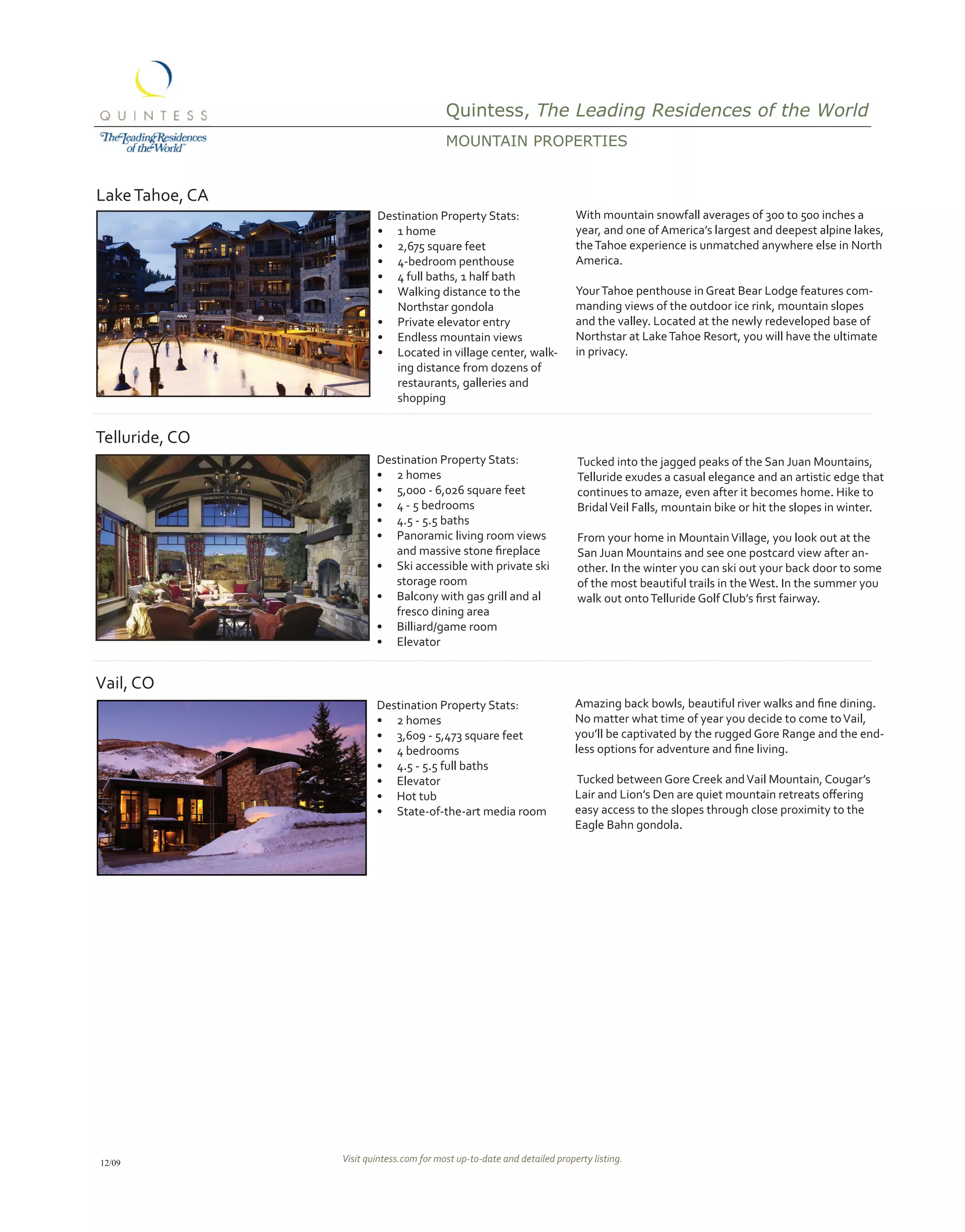 Quintess, The Leading Residences of the World
                                          MoUNtAiN propErtiEs


Lake Tahoe, CA
                         Destination Property Stats:                      With mountain snowfall averages of 300 to 500 inches a
                         •	 1 home                                        year, and one of America’s largest and deepest alpine lakes,
                         •	 2,675 square feet                             the Tahoe experience is unmatched anywhere else in North
                         •	 4-bedroom penthouse                           America.
                         •	 4 full baths, 1 half bath
                         •	 Walking distance to the                       Your Tahoe penthouse in Great Bear Lodge features com-
                            Northstar gondola                             manding views of the outdoor ice rink, mountain slopes
                         •	 Private elevator entry                        and the valley. Located at the newly redeveloped base of
                         •	 Endless mountain views                        Northstar at Lake Tahoe Resort, you will have the ultimate
                         •	 Located in village center, walk-              in privacy.
                            ing distance from dozens of
                            restaurants, galleries and
                            shopping


Telluride, CO
                         Destination Property Stats:                      Tucked into the jagged peaks of the San Juan Mountains,
                         •	 2 homes                                       Telluride exudes a casual elegance and an artistic edge that
                         •	 5,000 - 6,026 square feet                     continues to amaze, even after it becomes home. Hike to
                         •	 4 - 5 bedrooms                                Bridal Veil Falls, mountain bike or hit the slopes in winter.
                         •	 4.5 - 5.5 baths
                         •	 Panoramic living room views                   From your home in Mountain Village, you look out at the
                         		 and	massive	stone	fireplace	                  San Juan Mountains and see one postcard view after an-
                         •	 Ski accessible with private ski               other. In the winter you can ski out your back door to some
                            storage room                                  of the most beautiful trails in the West. In the summer you
                         •	 Balcony with gas grill and al                 walk	out	onto	Telluride	Golf	Club’s	first	fairway.	
                            fresco dining area
                         •	 Billiard/game room
                         •	 Elevator


Vail, CO
                         Destination Property Stats:                      Amazing	back	bowls,	beautiful	river	walks	and	fine	dining.	
                         •	 2 homes                                       No matter what time of year you decide to come to Vail,
                         •	 3,609 - 5,473 square feet                     you’ll be captivated by the rugged Gore Range and the end-
                         •	 4 bedrooms                                    less	options	for	adventure	and	fine	living.	
                         •	 4.5 - 5.5 full baths
                         •	 Elevator                                      Tucked between Gore Creek and Vail Mountain, Cougar’s
                         •	 Hot tub                                       Lair	and	Lion’s	Den	are	quiet	mountain	retreats	offering	
                         •	 State-of-the-art media room                   easy access to the slopes through close proximity to the
                                                                          Eagle Bahn gondola.




12/09            Visit quintess.com for most up-to-date and detailed property listing.
 