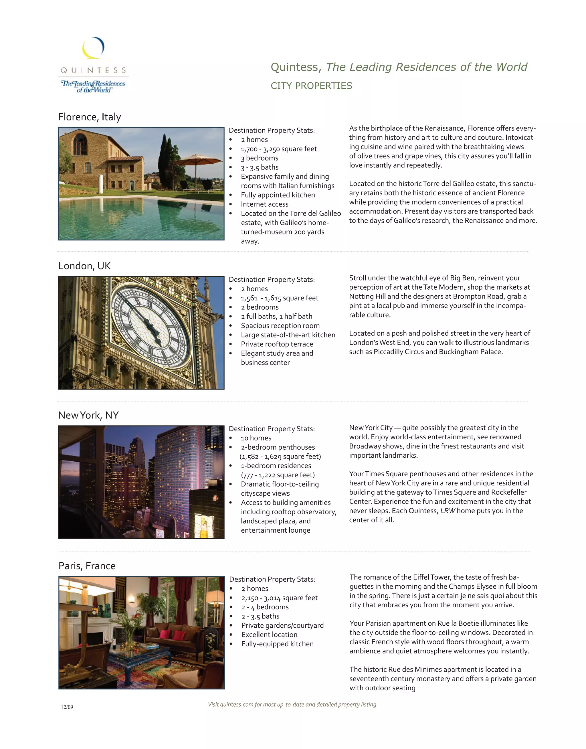 Quintess, The Leading Residences of the World
                                           CitY propErtiEs


Florence, Italy
                          Destination Property Stats:                      As	the	birthplace	of	the	Renaissance,	Florence	offers	every-
                          •	 2 homes                                       thing from history and art to culture and couture. Intoxicat-
                          •	 1,700 - 3,250 square feet                     ing cuisine and wine paired with the breathtaking views
                          •	 3 bedrooms                                    of olive trees and grape vines, this city assures you’ll fall in
                          •	 3 - 3.5 baths                                 love instantly and repeatedly.
                          •	 Expansive family and dining
                             rooms with Italian furnishings                Located on the historic Torre del Galileo estate, this sanctu-
                          •	 Fully appointed kitchen                       ary retains both the historic essence of ancient Florence
                          •	 Internet access                               while providing the modern conveniences of a practical
                          •	 Located on the Torre del Galileo              accommodation. Present day visitors are transported back
                             estate, with Galileo’s home-                  to the days of Galileo’s research, the Renaissance and more.
                             turned-museum 200 yards
                             away.


London, UK
                          Destination Property Stats:                      Stroll under the watchful eye of Big Ben, reinvent your
                          •	 2 homes                                       perception of art at the Tate Modern, shop the markets at
                          •	 1,561 - 1,615 square feet                     Notting Hill and the designers at Brompton Road, grab a
                          •	 2 bedrooms                                    pint at a local pub and immerse yourself in the incompa-
                          •	 2 full baths, 1 half bath                     rable culture.
                          •	 Spacious reception room
                          •	 Large state-of-the-art kitchen                Located on a posh and polished street in the very heart of
                          •	 Private rooftop terrace                       London’s West End, you can walk to illustrious landmarks
                          •	 Elegant study area and                        such as Piccadilly Circus and Buckingham Palace.
                             business center




New York, NY
                          Destination Property Stats:                      New York City — quite possibly the greatest city in the
                          •	 10 homes                                      world. Enjoy world-class entertainment, see renowned
                          •	 2-bedroom penthouses                          Broadway	shows,	dine	in	the	finest	restaurants	and	visit	
                             (1,582 - 1,629 square feet)                   important landmarks.
                          •	 1-bedroom residences
                              (777 - 1,222 square feet)                    Your Times Square penthouses and other residences in the
                          •	 Dramatic	floor-to-ceiling	                    heart of New York City are in a rare and unique residential
                              cityscape views                              building at the gateway to Times Square and Rockefeller
                          •	 Access to building amenities                  Center. Experience the fun and excitement in the city that
                              including rooftop observatory,               never sleeps. Each Quintess, LRW home puts you in the
                              landscaped plaza, and                        center of it all.
                              entertainment lounge



Paris, France
                          Destination Property Stats:                      The	romance	of	the	Eiffel	Tower,	the	taste	of	fresh	ba-
                          •	 2 homes                                       guettes in the morning and the Champs Elysee in full bloom
                          •	 2,150 - 3,014 square feet                     in the spring. There is just a certain je ne sais quoi about this
                          •	 2 - 4 bedrooms                                city that embraces you from the moment you arrive.
                          •	 2 - 3.5 baths
                          •	 Private gardens/courtyard                     Your Parisian apartment on Rue la Boetie illuminates like
                          •	 Excellent location                            the	city	outside	the	floor-to-ceiling	windows.	Decorated	in	
                          •	 Fully-equipped kitchen                        classic	French	style	with	wood	floors	throughout,	a	warm	
                                                                           ambience and quiet atmosphere welcomes you instantly.

                                                                           The historic Rue des Minimes apartment is located in a
                                                                           seventeenth	century	monastery	and	offers	a	private	garden	
                                                                           with outdoor seating

12/09             Visit quintess.com for most up-to-date and detailed property listing.
 
