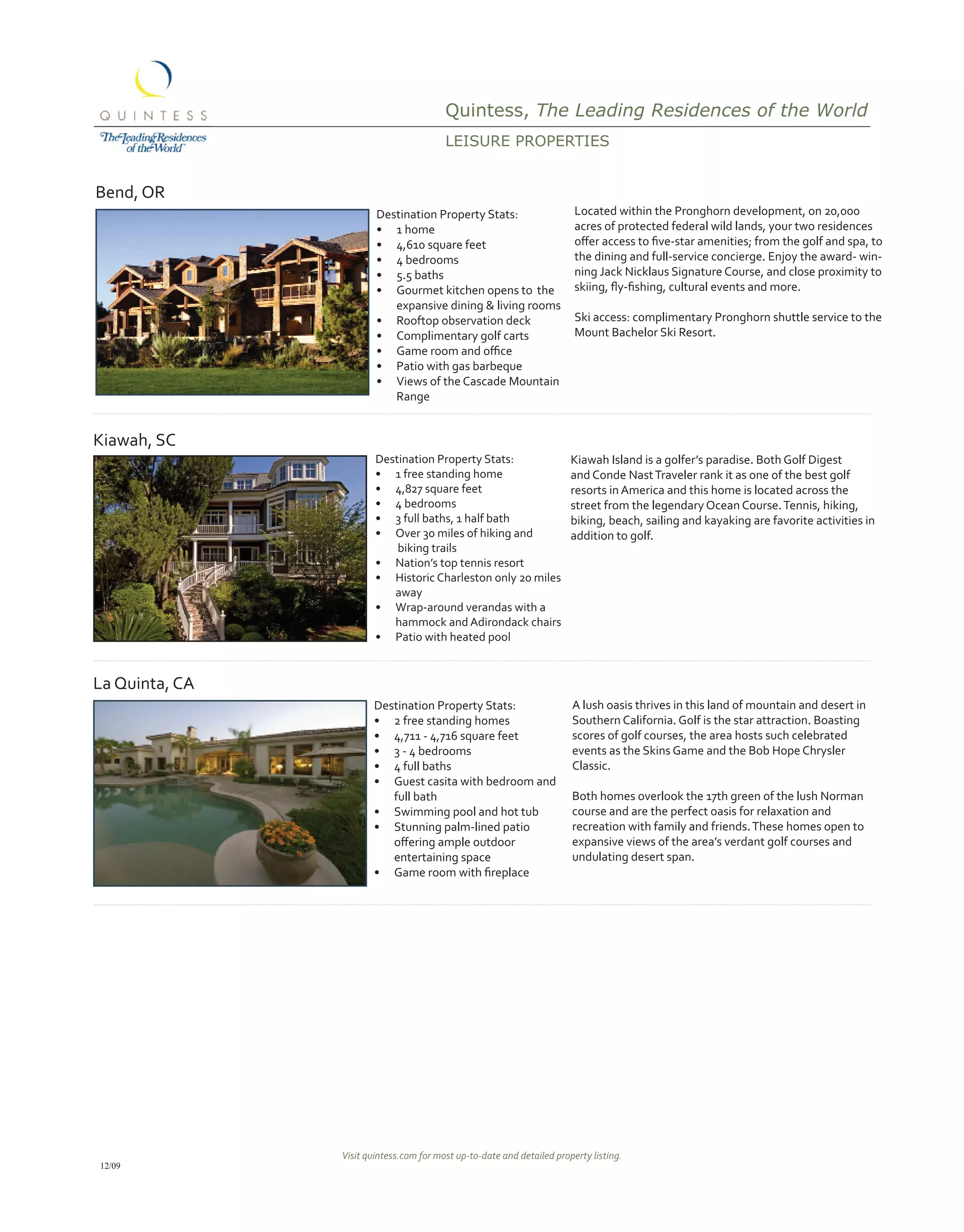 Quintess, The Leading Residences of the World
                                         LEisUrE propErtiEs


Bend, OR
                        Destination Property Stats:                      Located within the Pronghorn development, on 20,000
                        •	 1 home                                        acres of protected federal wild lands, your two residences
                        •	 4,610 square feet                             offer	access	to	five-star	amenities;	from	the	golf	and	spa,	to	
                        •	 4 bedrooms                                    the dining and full-service concierge. Enjoy the award- win-
                        •	 5.5 baths                                     ning Jack Nicklaus Signature Course, and close proximity to
                        •	 Gourmet kitchen opens to the                  skiing,	fly-fishing,	cultural	events	and	more.	
                           expansive dining & living rooms
                        •	 Rooftop observation deck                      Ski access: complimentary Pronghorn shuttle service to the
                        •	 Complimentary golf carts                      Mount Bachelor Ski Resort.
                        •	 Game	room	and	office
                        •	 Patio with gas barbeque
                        •	 Views of the Cascade Mountain
                           Range


Kiawah, SC
                        Destination Property Stats:                     Kiawah Island is a golfer’s paradise. Both Golf Digest
                        •	 1 free standing home                         and Conde Nast Traveler rank it as one of the best golf
                        •	 4,827 square feet                            resorts in America and this home is located across the
                        •	 4 bedrooms                                   street from the legendary Ocean Course. Tennis, hiking,
                        •	 3 full baths, 1 half bath                    biking, beach, sailing and kayaking are favorite activities in
                        •	 Over 30 miles of hiking and                  addition to golf.
                            biking trails
                        •	 Nation’s top tennis resort
                        •	 Historic Charleston only 20 miles
                           away
                        •	 Wrap-around verandas with a
                           hammock and Adirondack chairs
                        •	 Patio with heated pool


La Quinta, CA
                       Destination Property Stats:                      A lush oasis thrives in this land of mountain and desert in
                       •	 2 free standing homes                         Southern California. Golf is the star attraction. Boasting
                       •	 4,711 - 4,716 square feet                     scores of golf courses, the area hosts such celebrated
                       •	 3 - 4 bedrooms                                events as the Skins Game and the Bob Hope Chrysler
                       •	 4 full baths                                  Classic.
                       •	 Guest casita with bedroom and
                          full bath                                     Both homes overlook the 17th green of the lush Norman
                       •	 Swimming pool and hot tub                     course and are the perfect oasis for relaxation and
                       •	 Stunning palm-lined patio                     recreation with family and friends. These homes open to
                       	 offering	ample	outdoor	                        expansive views of the area’s verdant golf courses and
                          entertaining space                            undulating desert span.
                       •	 Game	room	with	fireplace




                Visit quintess.com for most up-to-date and detailed property listing.
12/09
 