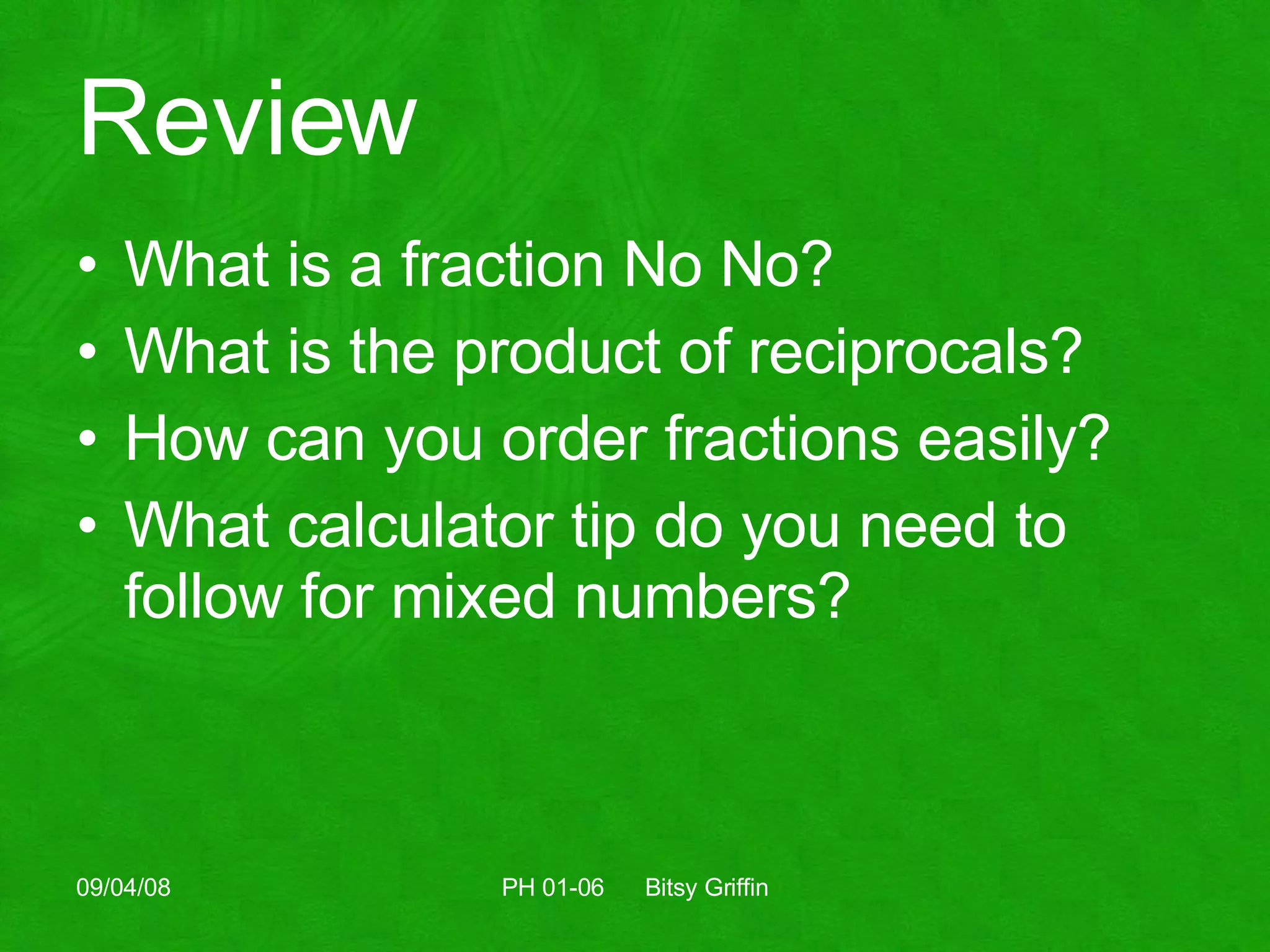 Review What is a fraction No No? What is the product of reciprocals? How can you order fractions easily? What calculator tip do you need to follow for mixed numbers? 06/04/09 PH 01-06  Bitsy Griffin 