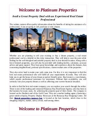 Welcome to Platinum Properties 
Avail a Great Property Deal with an Experienced Real Estate 
Professional 
The written content offers quality information about the benefits of taking the assistance of a 
professional, if you are going to sell, purchase or rent a house. 
Whether you are planning to sell your existing or buy a dream property, a real estate 
professional can be a helpful in this risky transaction. They will help to ease the pain while 
finding for the well-designed and suitable property deal in your desired location. Along with a 
list of desired properties, you will also be provided with lending facility, calculator, accurate 
advice and great support. They have great knowledge and experience about the domain, data 
concerning neighborhood, personal specifications, current market rates of the properties. 
They also strive hard to make your wish come true. For this, it is very important to find the 
best real estate professional who will fulfill all your requirements & needs. They will also 
help you to get the house of your dream at pocket friendly price. Real estate is a vast domain, 
which require professional assistance for investment. Without their availability, you will 
seriously ruin your property dream as well as affecting your current financial situation. 
In order to find the best real estate company, you can explore your search through the online. 
There is one of the leading and renowned Runaway Bay Real Estate Agency, who has been in 
the business for many years, for achieving the property goal of their clients. The company is 
located on the Northern end of the Gold Coast. They are a market leading agency featuring a 
great window display, Property Display Showcase at the Runaway Bay Shopping Centre. All 
their Rental properties runaway bay is located at the best location, which close to the 
shopping complex, market, salon, school, mall among others. 
Welcome to Platinum Properties 
 