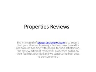 Properties Reviews
The main goal of propertiesreviews.com is to ensure
that your dream of owning a home comes to reality
and to build bonding with people to their satisfaction.
We review different residential properties based on
their facilities provided and we suggest the best ones
to our customers.

 