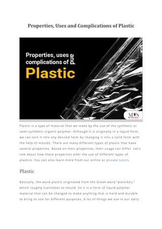 Properties, Uses and Complications of Plastic
Plastic is a type of material that we make by the use of the synthetic or
semi-synthetic organic polymer. Although it is originally in a liquid form,
we can turn it into any desired form by changing it into a solid form with
the help of moulds. There are many different types of plastic that have
several properties. Based on their properties, their usage can differ. Let’s
talk about how these properties alter the use of different types of
plastics. You can also learn more from our online or private tutors.
Plastic
Basically, the word plastic originated from the Greek word “plastikos,”
which roughly translates to mould. So it is a form of liquid polymer
material that can be changed to make anything that is hard and durable
to bring to use for different purposes. A lo t of things we use in our daily
 