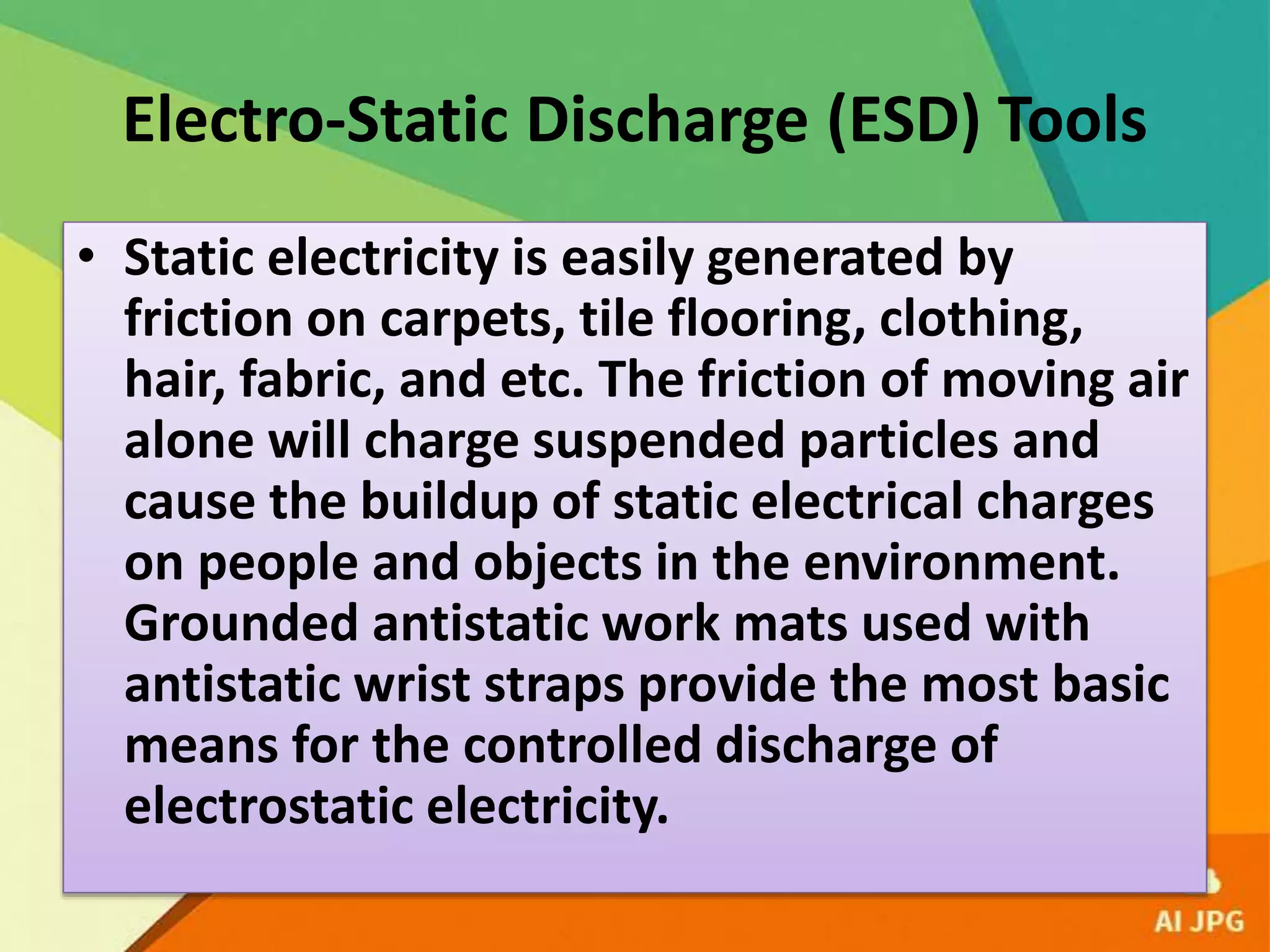 Electro-Static Discharge (ESD) Tools
• Static electricity is easily generated by
friction on carpets, tile flooring, clothing,
hair, fabric, and etc. The friction of moving air
alone will charge suspended particles and
cause the buildup of static electrical charges
on people and objects in the environment.
Grounded antistatic work mats used with
antistatic wrist straps provide the most basic
means for the controlled discharge of
electrostatic electricity.
 