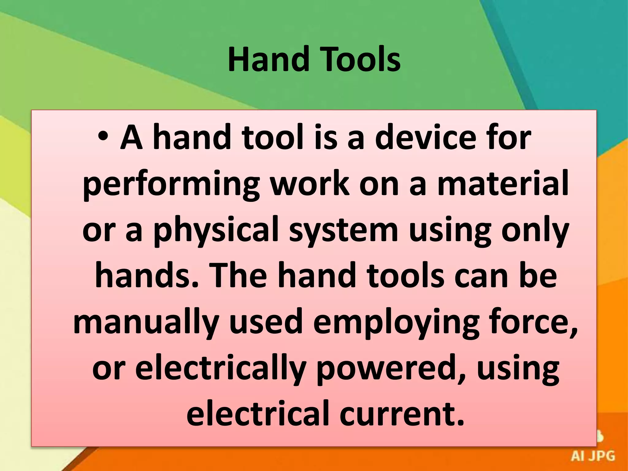 Hand Tools
• A hand tool is a device for
performing work on a material
or a physical system using only
hands. The hand tools can be
manually used employing force,
or electrically powered, using
electrical current.
 
