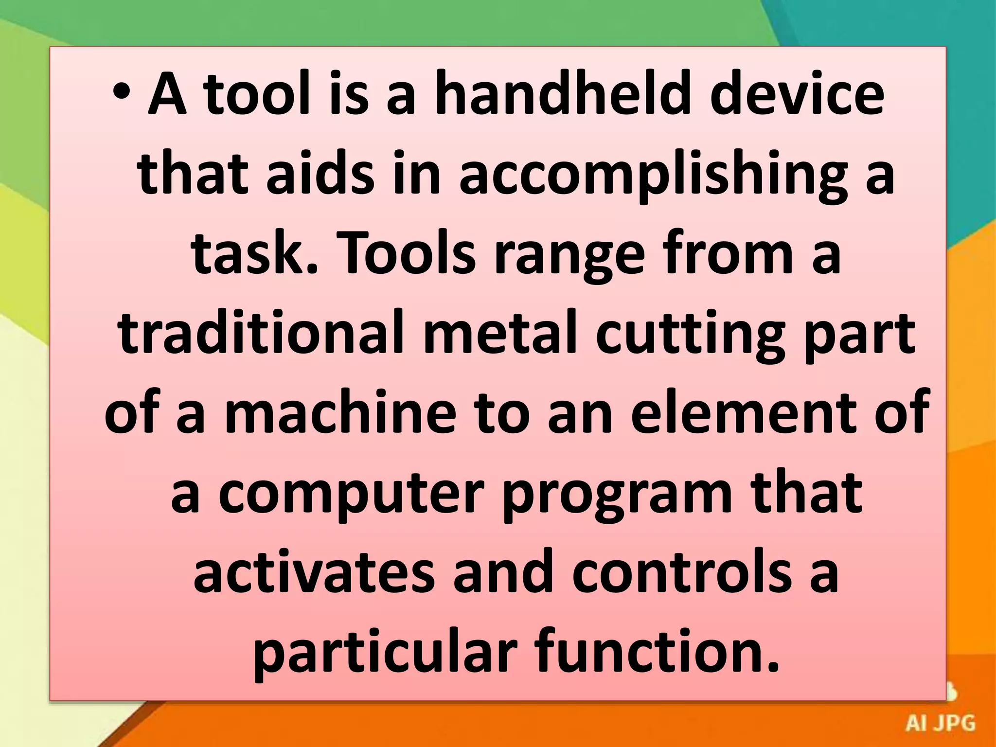 • A tool is a handheld device
that aids in accomplishing a
task. Tools range from a
traditional metal cutting part
of a machine to an element of
a computer program that
activates and controls a
particular function.
 