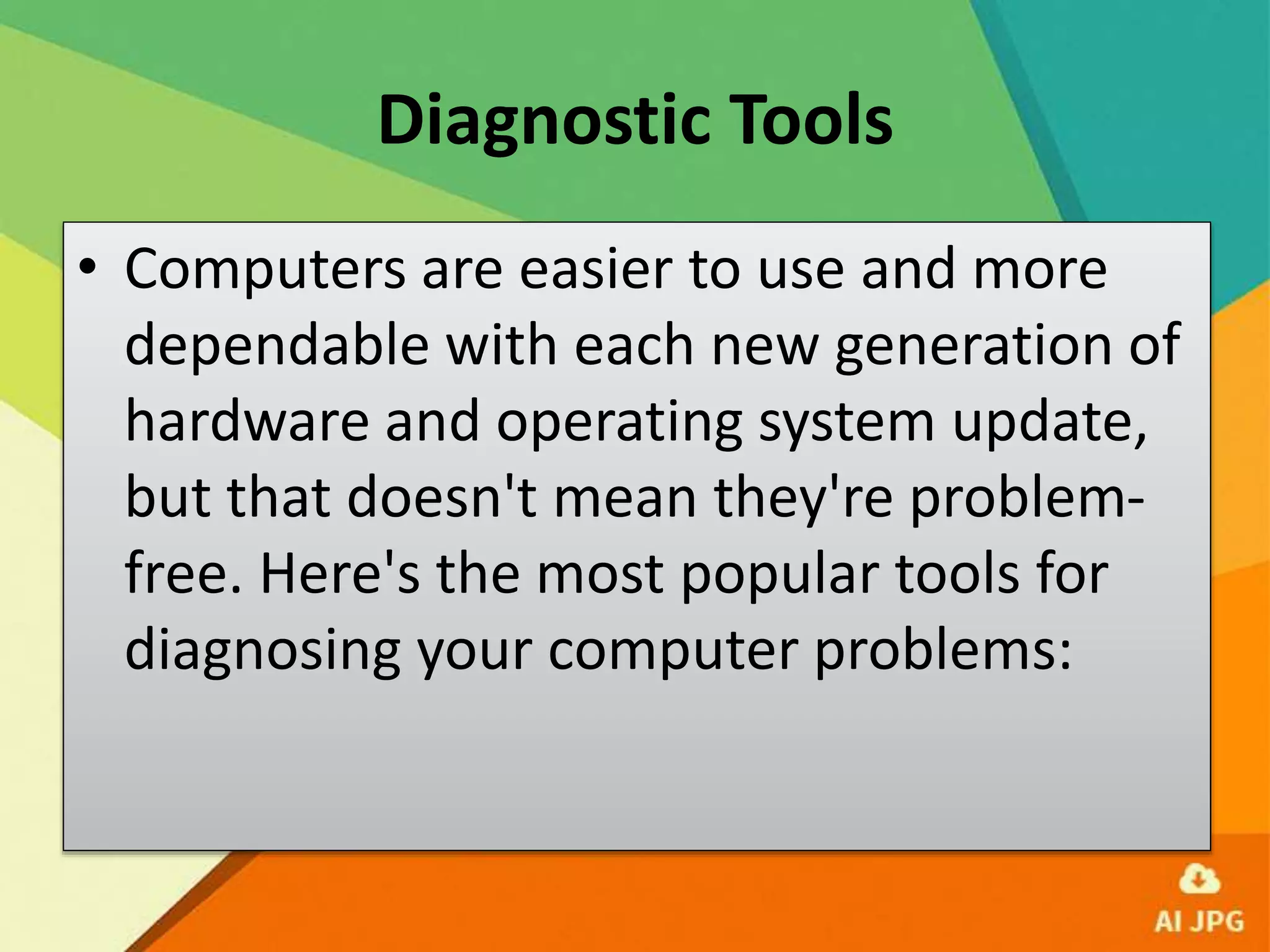 Diagnostic Tools
• Computers are easier to use and more
dependable with each new generation of
hardware and operating system update,
but that doesn't mean they're problem-
free. Here's the most popular tools for
diagnosing your computer problems:
 