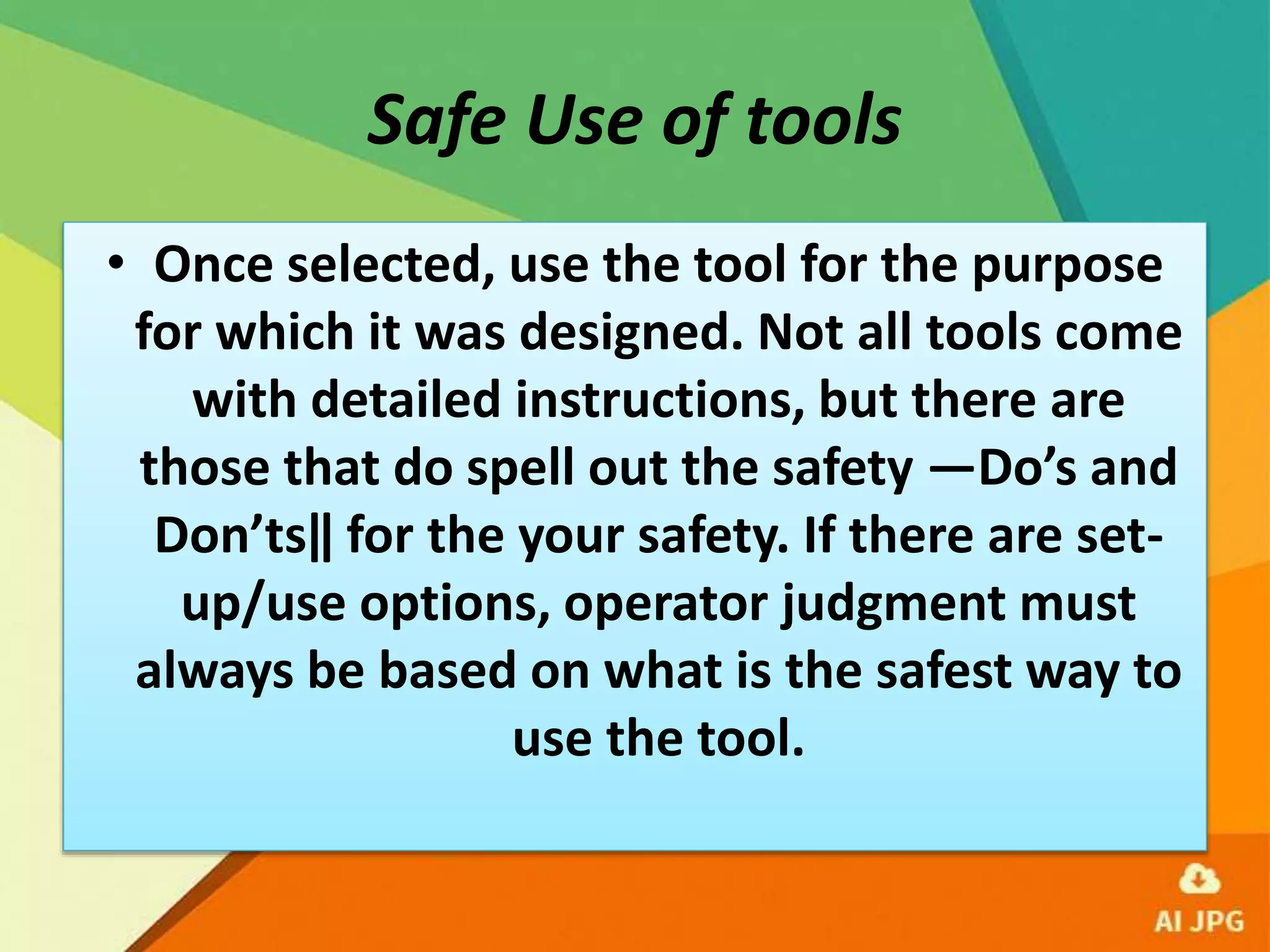 Safe Use of tools
• Once selected, use the tool for the purpose
for which it was designed. Not all tools come
with detailed instructions, but there are
those that do spell out the safety ―Do’s and
Don’ts‖ for the your safety. If there are set-
up/use options, operator judgment must
always be based on what is the safest way to
use the tool.
 