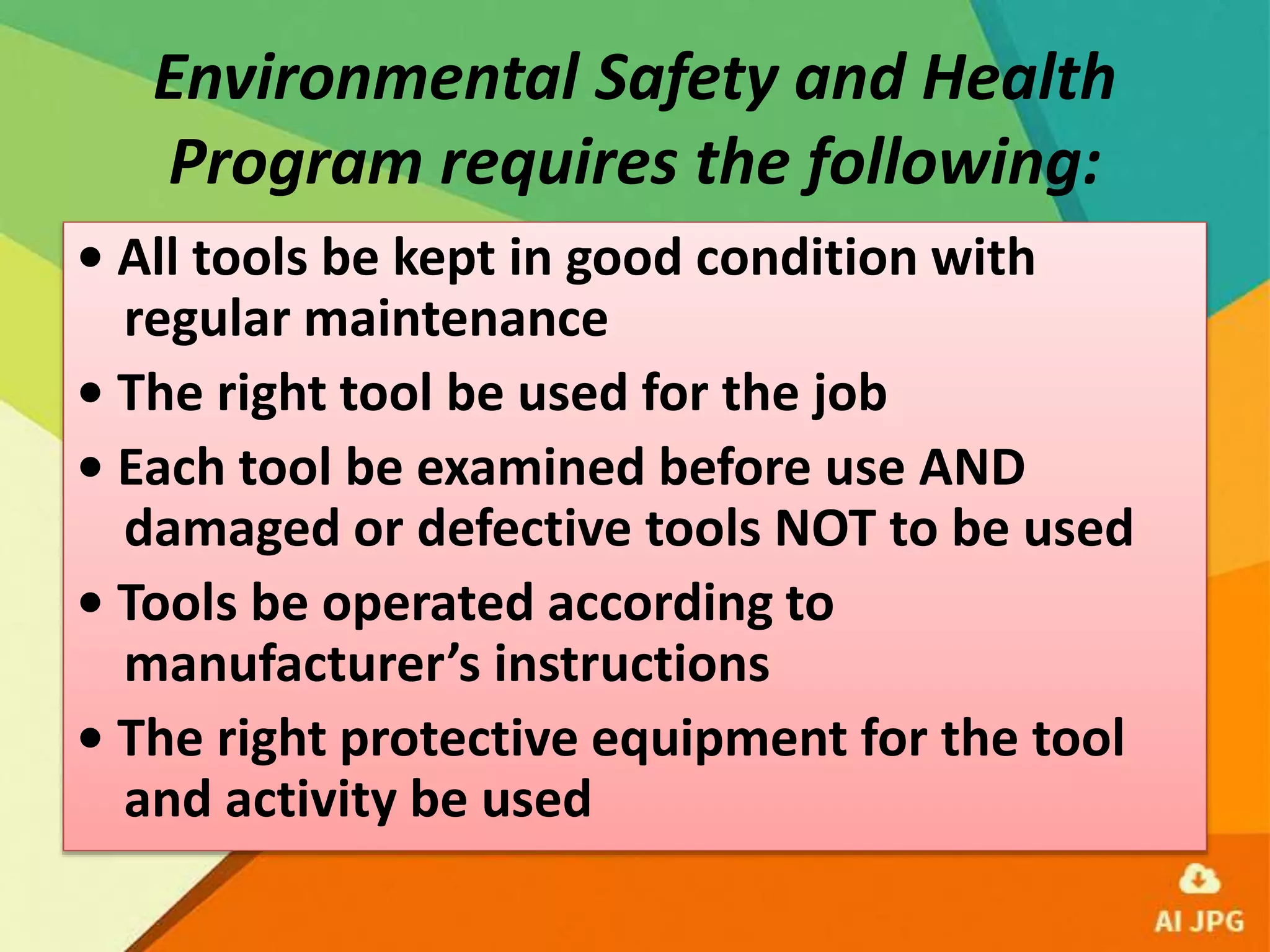 Environmental Safety and Health
Program requires the following:
• All tools be kept in good condition with
regular maintenance
• The right tool be used for the job
• Each tool be examined before use AND
damaged or defective tools NOT to be used
• Tools be operated according to
manufacturer’s instructions
• The right protective equipment for the tool
and activity be used
 