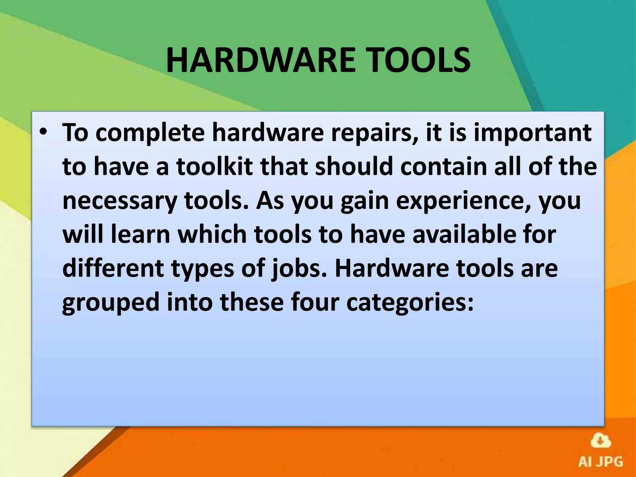 HARDWARE TOOLS
• To complete hardware repairs, it is important
to have a toolkit that should contain all of the
necessary tools. As you gain experience, you
will learn which tools to have available for
different types of jobs. Hardware tools are
grouped into these four categories:
 