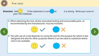 3. When obtaining the tool, all the associated tooling and consumable parts, as
recommended by the manufacturer, must be included.
4. The safe use of a tool depends on using the tool for the purpose for which it was
designed and also for other purposes where it can be used as substitute where
tool is not available.
Direction: Select if the statement is correct and it is wrong. Write your score in
your TLE notebook.
Pre-test
 