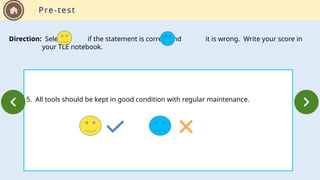 5. All tools should be kept in good condition with regular maintenance.
Direction: Select if the statement is correct and it is wrong. Write your score in
your TLE notebook.
Pre-test
 
