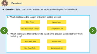 Pre-test
B. Direction: Select the correct answer. Write your score in your TLE notebook.
3. Which tool is used to loosen or tighten slotted screws?
4. Which tool is used for hardware to stand on to prevent static electricity from
building up?
Flat Head screw Driver Compressed Air
Wire Cutter
Hex Driver
Lint Free Cloth Compressed Air
Wire Cutter
Anti-static Mat
 