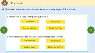 Pre-test
B. Direction: Select the correct answer. Write your score in your TLE notebook.
5. Which tool is used to strip and cut wires ?
6. Which tool is used to loosen or tighten cross head screws?
Torx screw Driver Needle Nose Plier
Wire Cutter
Hex Driver
Lint Free Cloth Philips Screw Driver
Wire Cutter
Anti-static Mat
 