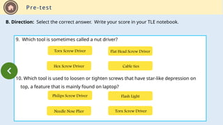 Pre-test
B. Direction: Select the correct answer. Write your score in your TLE notebook.
9. Which tool is sometimes called a nut driver?
10. Which tool is used to loosen or tighten screws that have star-like depression on
top, a feature that is mainly found on laptop?
Hex Screw Driver Cable ties
Flat Head Screw Driver
Torx Screw Driver
Needle Nose Plier Torx Screw Driver
Flash Light
Philips Screw Driver
 