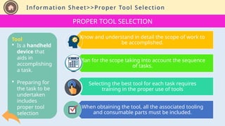 Information Sheet>>Proper Tool Selection
Know and understand in detail the scope of work to
be accomplished.
Plan for the scope taking into account the sequence
of tasks.
Selecting the best tool for each task requires
training in the proper use of tools
When obtaining the tool, all the associated tooling
and consumable parts must be included.
PROPER TOOL SELECTION
Tool
 Is a handheld
device that
aids in
accomplishing
a task.
 Preparing for
the task to be
undertaken
includes
proper tool
selection
 